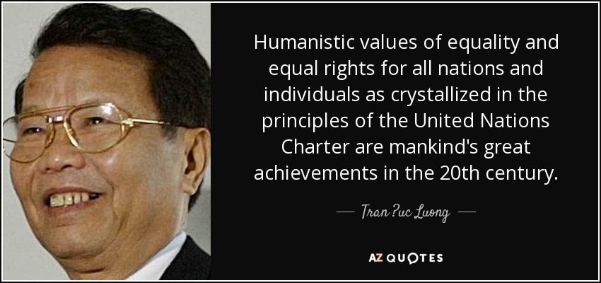 Humanistic values of equality and equal rights for all nations and individuals as crystallized in the principles of the United Nations Charter are mankind's great achievements in the 20th century. - Tran ?uc Luong