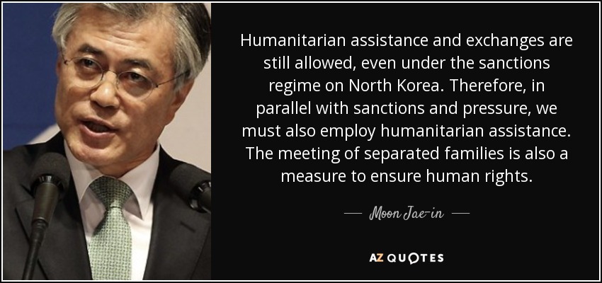 Humanitarian assistance and exchanges are still allowed, even under the sanctions regime on North Korea. Therefore, in parallel with sanctions and pressure, we must also employ humanitarian assistance. The meeting of separated families is also a measure to ensure human rights. - Moon Jae-in