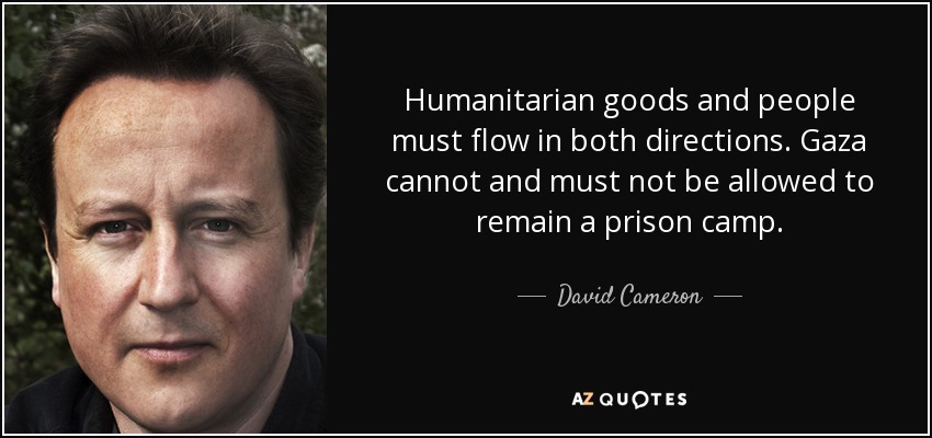 Humanitarian goods and people must flow in both directions. Gaza cannot and must not be allowed to remain a prison camp. - David Cameron
