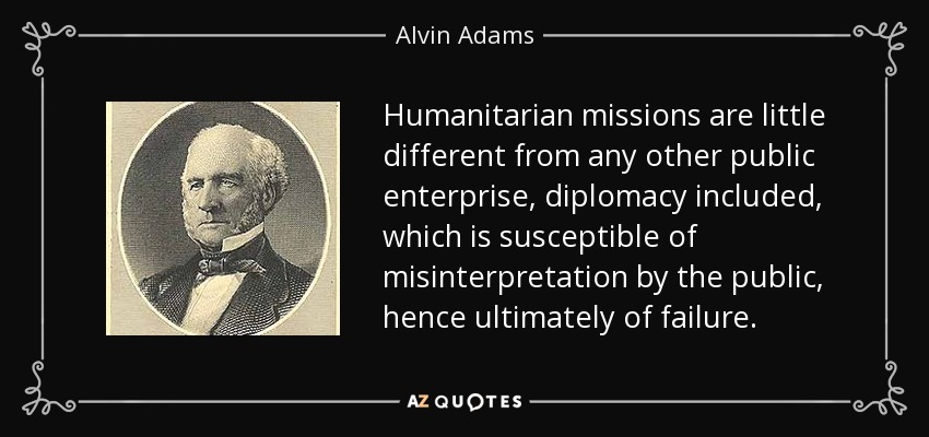 Humanitarian missions are little different from any other public enterprise, diplomacy included, which is susceptible of misinterpretation by the public, hence ultimately of failure. - Alvin Adams