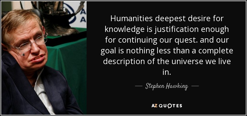 Humanities deepest desire for knowledge is justification enough for continuing our quest. and our goal is nothing less than a complete description of the universe we live in. - Stephen Hawking