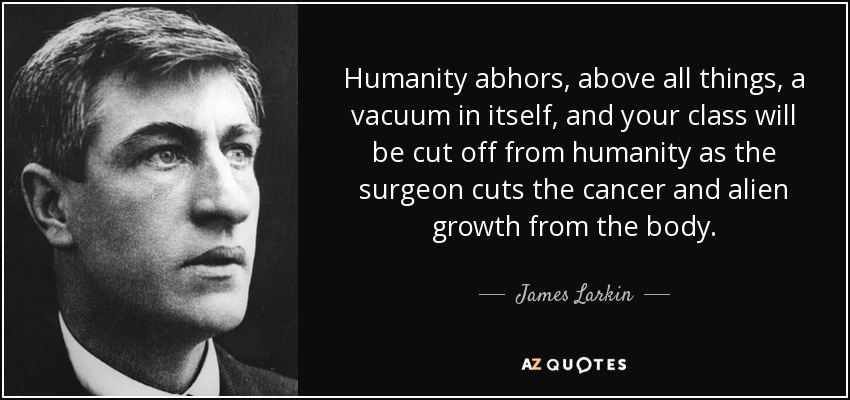 Humanity abhors, above all things, a vacuum in itself, and your class will be cut off from humanity as the surgeon cuts the cancer and alien growth from the body. - James Larkin