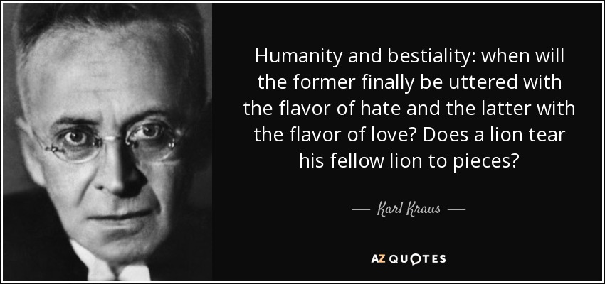Humanity and bestiality: when will the former finally be uttered with the flavor of hate and the latter with the flavor of love? Does a lion tear his fellow lion to pieces? - Karl Kraus
