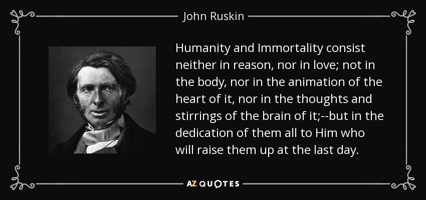 Humanity and Immortality consist neither in reason, nor in love; not in the body, nor in the animation of the heart of it, nor in the thoughts and stirrings of the brain of it;--but in the dedication of them all to Him who will raise them up at the last day. - John Ruskin