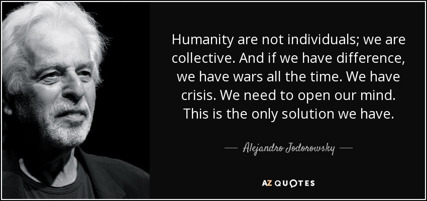 Humanity are not individuals; we are collective. And if we have difference, we have wars all the time. We have crisis. We need to open our mind. This is the only solution we have. - Alejandro Jodorowsky