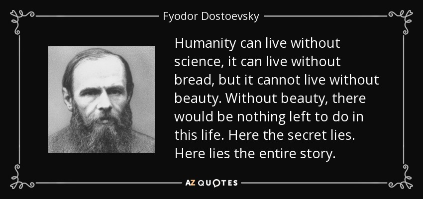 Humanity can live without science, it can live without bread, but it cannot live without beauty. Without beauty, there would be nothing left to do in this life. Here the secret lies. Here lies the entire story. - Fyodor Dostoevsky
