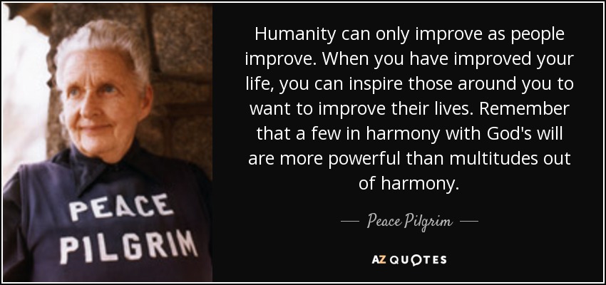 Humanity can only improve as people improve. When you have improved your life, you can inspire those around you to want to improve their lives. Remember that a few in harmony with God's will are more powerful than multitudes out of harmony. - Peace Pilgrim