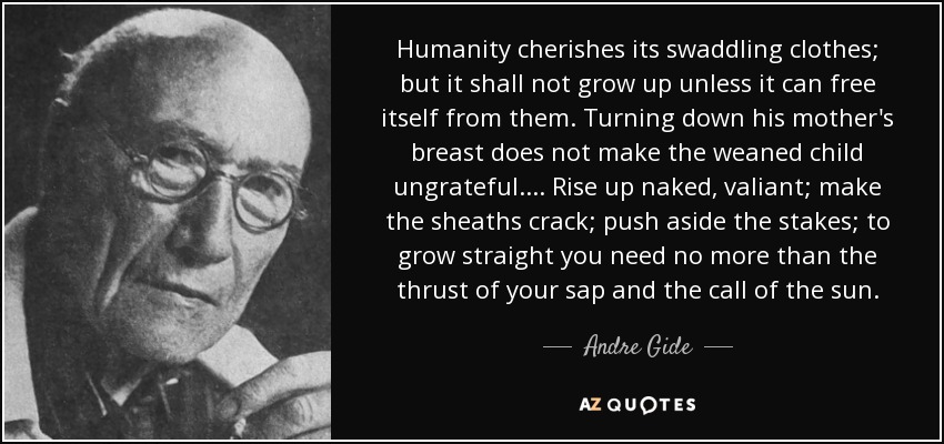 Humanity cherishes its swaddling clothes; but it shall not grow up unless it can free itself from them. Turning down his mother's breast does not make the weaned child ungrateful. ... Rise up naked, valiant; make the sheaths crack; push aside the stakes; to grow straight you need no more than the thrust of your sap and the call of the sun. - Andre Gide