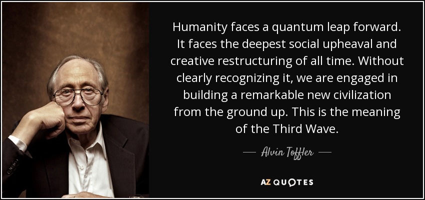 Humanity faces a quantum leap forward. It faces the deepest social upheaval and creative restructuring of all time. Without clearly recognizing it, we are engaged in building a remarkable new civilization from the ground up. This is the meaning of the Third Wave. - Alvin Toffler