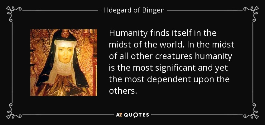 Humanity finds itself in the midst of the world. In the midst of all other creatures humanity is the most significant and yet the most dependent upon the others. - Hildegard of Bingen