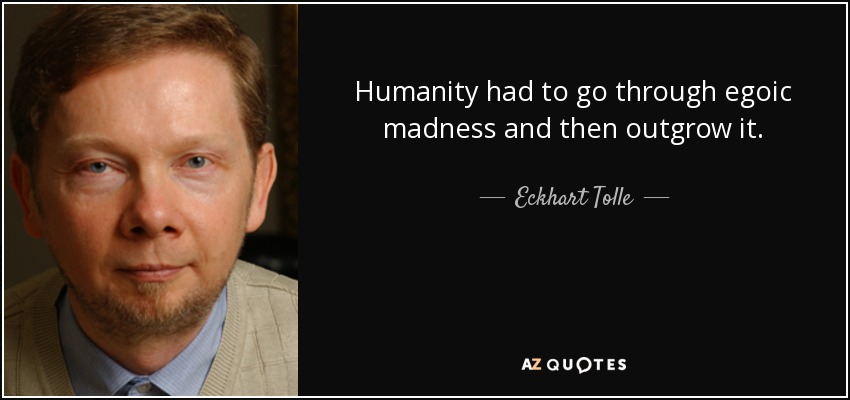Humanity had to go through egoic madness and then outgrow it. - Eckhart Tolle