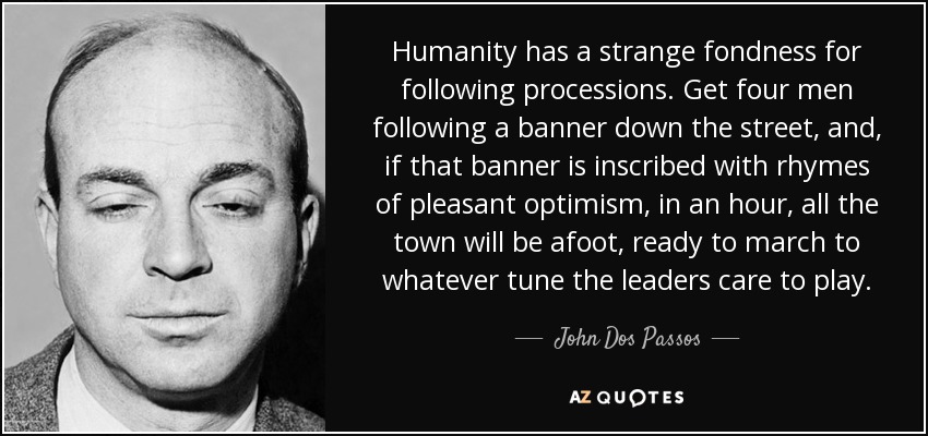 Humanity has a strange fondness for following processions. Get four men following a banner down the street, and, if that banner is inscribed with rhymes of pleasant optimism, in an hour, all the town will be afoot, ready to march to whatever tune the leaders care to play. - John Dos Passos