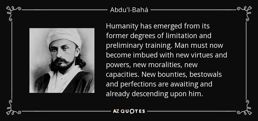 Humanity has emerged from its former degrees of limitation and preliminary training. Man must now become imbued with new virtues and powers, new moralities, new capacities. New bounties, bestowals and perfections are awaiting and already descending upon him. - Abdu'l-Bahá