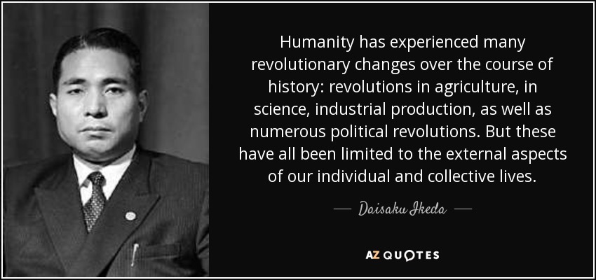 Humanity has experienced many revolutionary changes over the course of history: revolutions in agriculture, in science, industrial production, as well as numerous political revolutions. But these have all been limited to the external aspects of our individual and collective lives. - Daisaku Ikeda