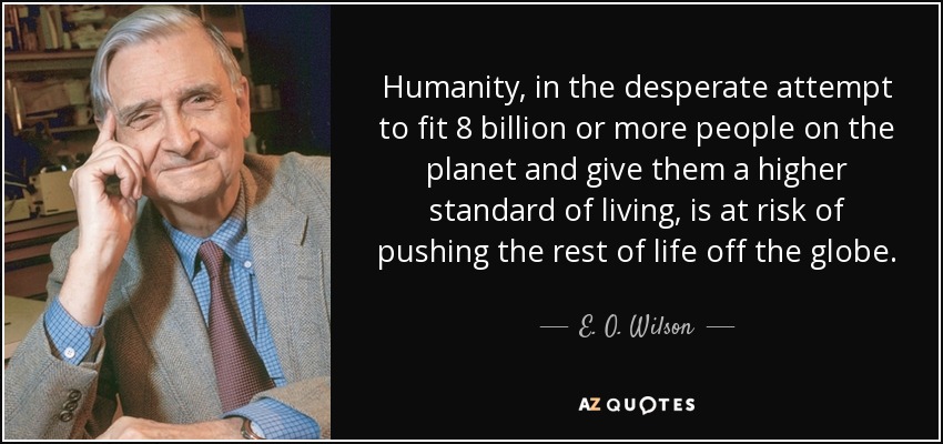 Humanity, in the desperate attempt to fit 8 billion or more people on the planet and give them a higher standard of living, is at risk of pushing the rest of life off the globe. - E. O. Wilson