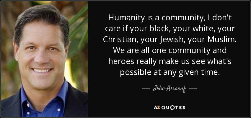 Humanity is a community, I don't care if your black, your white, your Christian, your Jewish, your Muslim. We are all one community and heroes really make us see what's possible at any given time. - John Assaraf