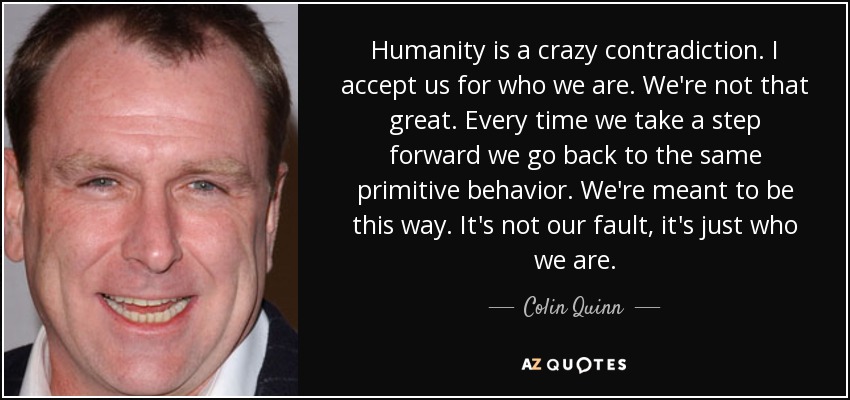 Humanity is a crazy contradiction. I accept us for who we are. We're not that great. Every time we take a step forward we go back to the same primitive behavior. We're meant to be this way. It's not our fault, it's just who we are. - Colin Quinn