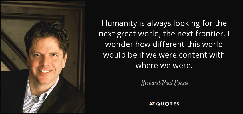 Humanity is always looking for the next great world, the next frontier. I wonder how different this world would be if we were content with where we were. - Richard Paul Evans