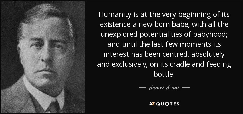 Humanity is at the very beginning of its existence-a new-born babe, with all the unexplored potentialities of babyhood; and until the last few moments its interest has been centred, absolutely and exclusively, on its cradle and feeding bottle. - James Jeans