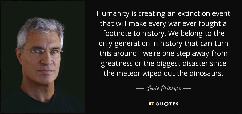 Humanity is creating an extinction event that will make every war ever fought a footnote to history. We belong to the only generation in history that can turn this around - we're one step away from greatness or the biggest disaster since the meteor wiped out the dinosaurs. - Louie Psihoyos