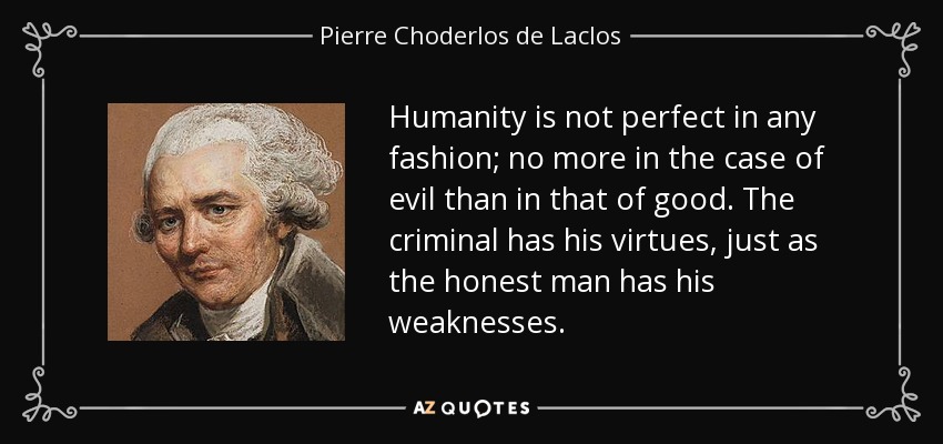 Humanity is not perfect in any fashion; no more in the case of evil than in that of good. The criminal has his virtues, just as the honest man has his weaknesses. - Pierre Choderlos de Laclos