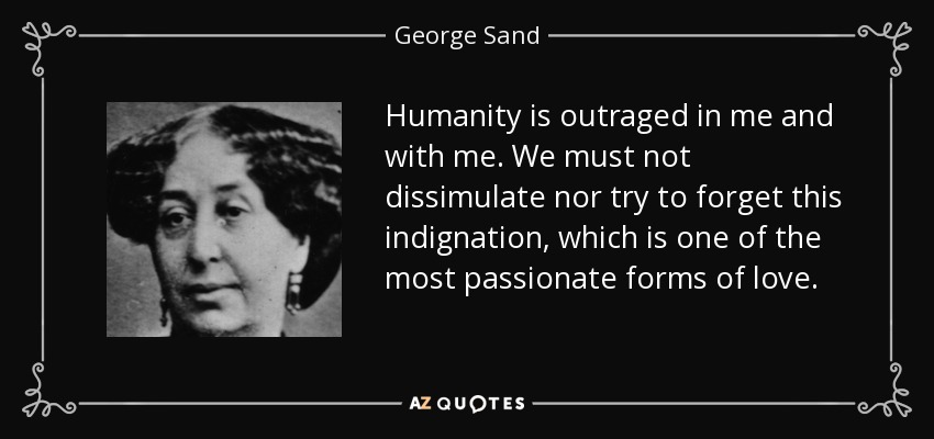 Humanity is outraged in me and with me. We must not dissimulate nor try to forget this indignation, which is one of the most passionate forms of love. - George Sand