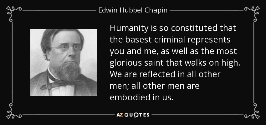 Humanity is so constituted that the basest criminal represents you and me, as well as the most glorious saint that walks on high. We are reflected in all other men; all other men are embodied in us. - Edwin Hubbel Chapin