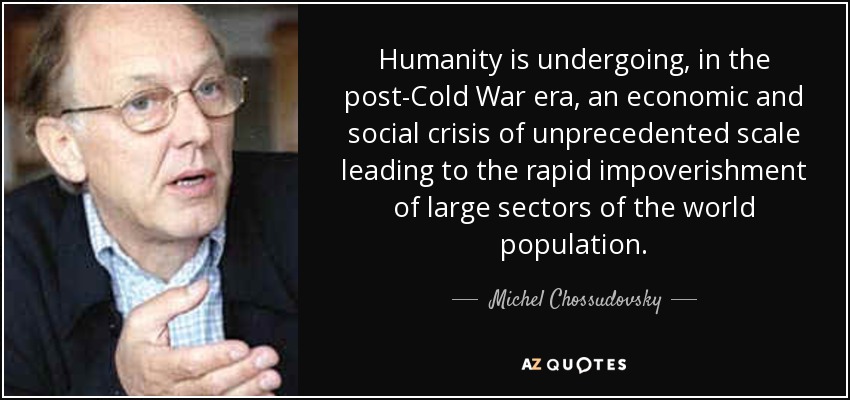 Humanity is undergoing, in the post-Cold War era, an economic and social crisis of unprecedented scale leading to the rapid impoverishment of large sectors of the world population. - Michel Chossudovsky