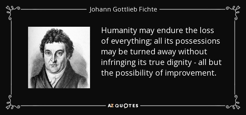 Humanity may endure the loss of everything; all its possessions may be turned away without infringing its true dignity - all but the possibility of improvement. - Johann Gottlieb Fichte