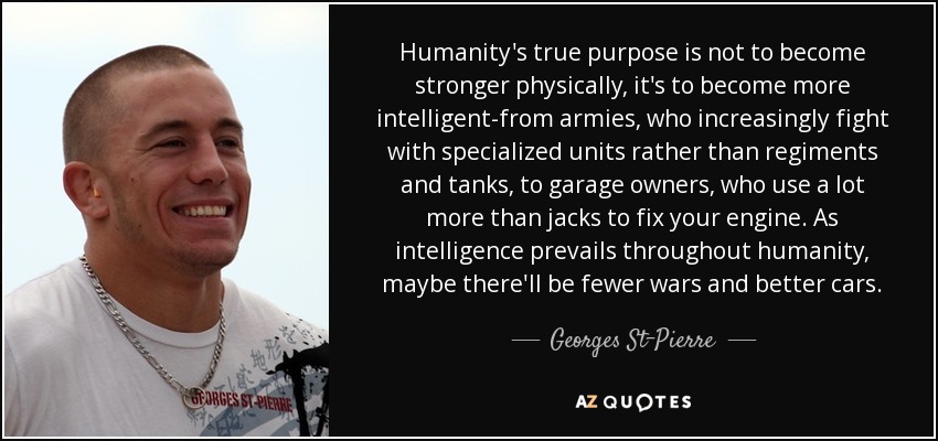 Humanity's true purpose is not to become stronger physically, it's to become more intelligent-from armies, who increasingly fight with specialized units rather than regiments and tanks, to garage owners, who use a lot more than jacks to fix your engine. As intelligence prevails throughout humanity, maybe there'll be fewer wars and better cars. - Georges St-Pierre