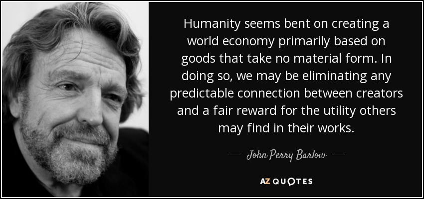 Humanity seems bent on creating a world economy primarily based on goods that take no material form. In doing so, we may be eliminating any predictable connection between creators and a fair reward for the utility others may find in their works. - John Perry Barlow