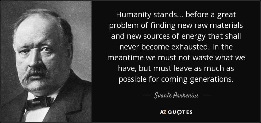 Humanity stands ... before a great problem of finding new raw materials and new sources of energy that shall never become exhausted. In the meantime we must not waste what we have, but must leave as much as possible for coming generations. - Svante Arrhenius