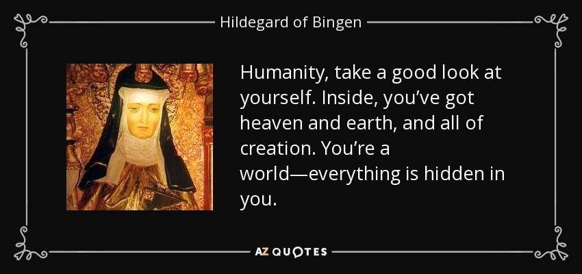 Humanity, take a good look at yourself. Inside, you’ve got heaven and earth, and all of creation. You’re a world—everything is hidden in you. - Hildegard of Bingen