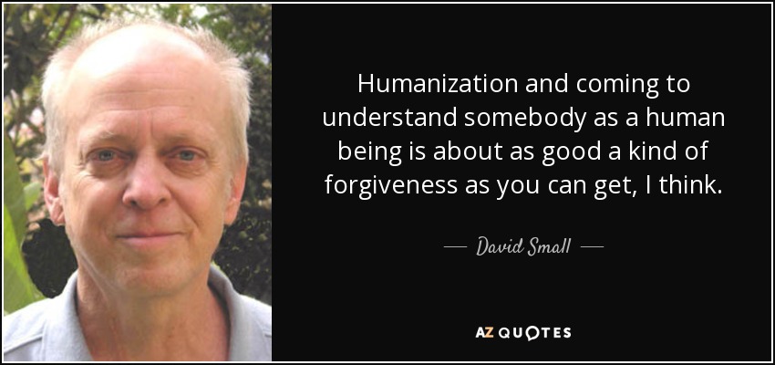 Humanization and coming to understand somebody as a human being is about as good a kind of forgiveness as you can get, I think. - David Small