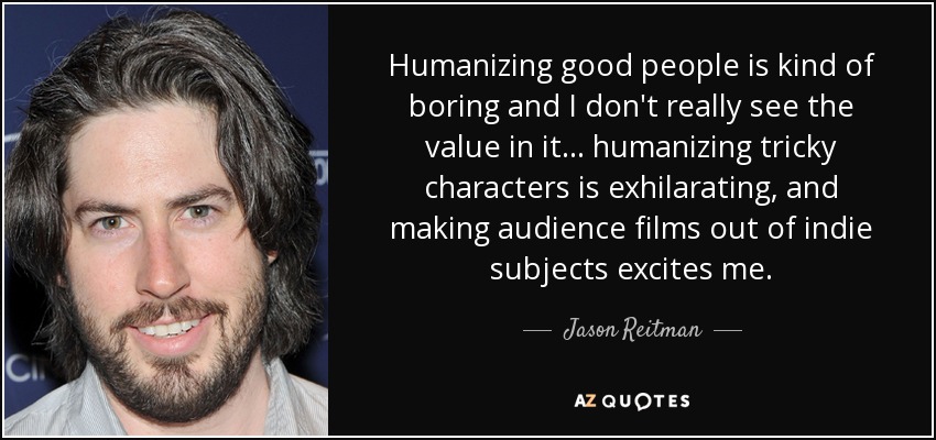 Humanizing good people is kind of boring and I don't really see the value in it... humanizing tricky characters is exhilarating, and making audience films out of indie subjects excites me. - Jason Reitman