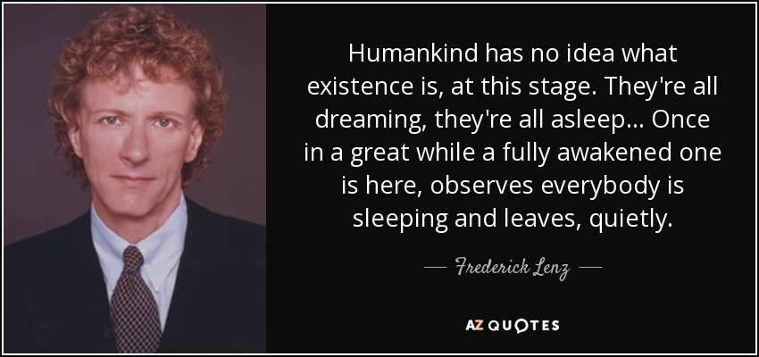 Humankind has no idea what existence is, at this stage. They're all dreaming, they're all asleep... Once in a great while a fully awakened one is here, observes everybody is sleeping and leaves, quietly. - Frederick Lenz