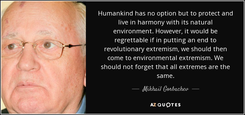 Humankind has no option but to protect and live in harmony with its natural environment. However, it would be regrettable if in putting an end to revolutionary extremism, we should then come to environmental extremism. We should not forget that all extremes are the same. - Mikhail Gorbachev