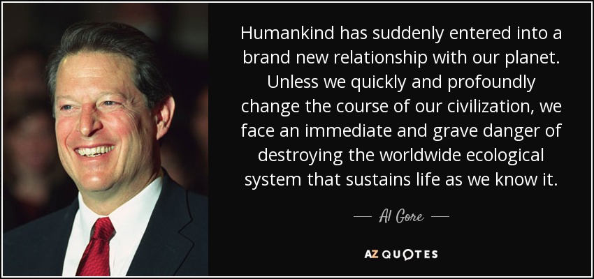 Humankind has suddenly entered into a brand new relationship with our planet. Unless we quickly and profoundly change the course of our civilization, we face an immediate and grave danger of destroying the worldwide ecological system that sustains life as we know it. - Al Gore