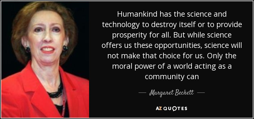 Humankind has the science and technology to destroy itself or to provide prosperity for all. But while science offers us these opportunities, science will not make that choice for us. Only the moral power of a world acting as a community can - Margaret Beckett