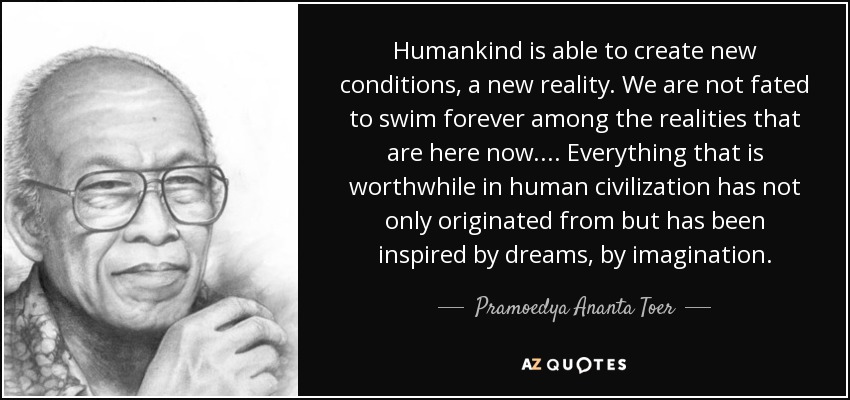 Humankind is able to create new conditions, a new reality. We are not fated to swim forever among the realities that are here now. ... Everything that is worthwhile in human civilization has not only originated from but has been inspired by dreams, by imagination. - Pramoedya Ananta Toer