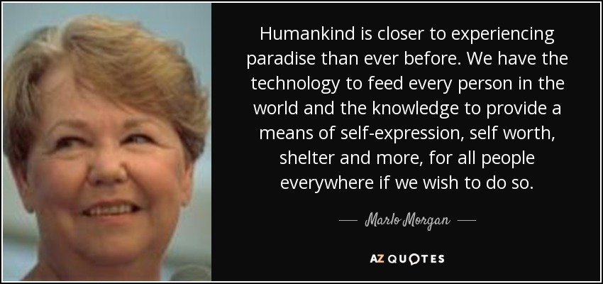 Humankind is closer to experiencing paradise than ever before. We have the technology to feed every person in the world and the knowledge to provide a means of self-expression, self worth, shelter and more, for all people everywhere if we wish to do so. - Marlo Morgan