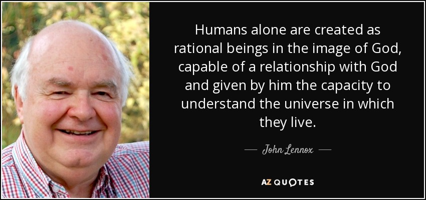 Humans alone are created as rational beings in the image of God, capable of a relationship with God and given by him the capacity to understand the universe in which they live. - John Lennox