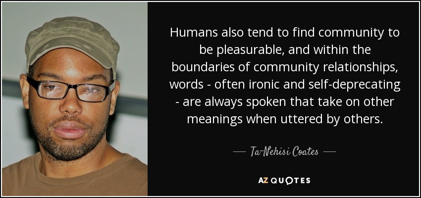 Humans also tend to find community to be pleasurable, and within the boundaries of community relationships, words - often ironic and self-deprecating - are always spoken that take on other meanings when uttered by others. - Ta-Nehisi Coates