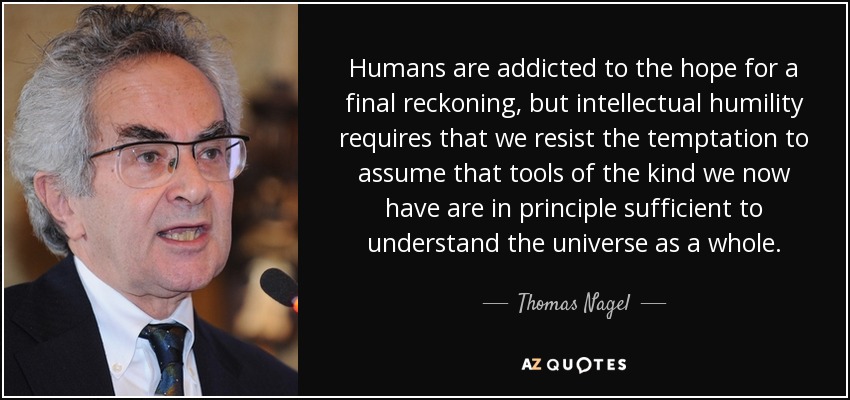 Humans are addicted to the hope for a final reckoning, but intellectual humility requires that we resist the temptation to assume that tools of the kind we now have are in principle sufficient to understand the universe as a whole. - Thomas Nagel