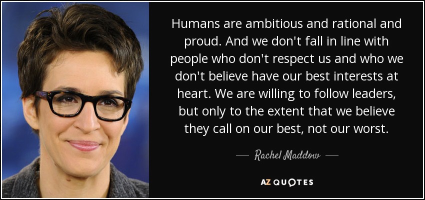 Humans are ambitious and rational and proud. And we don't fall in line with people who don't respect us and who we don't believe have our best interests at heart. We are willing to follow leaders, but only to the extent that we believe they call on our best, not our worst. - Rachel Maddow