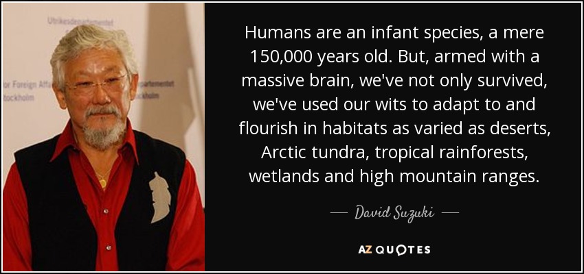 Humans are an infant species, a mere 150,000 years old. But, armed with a massive brain, we've not only survived, we've used our wits to adapt to and flourish in habitats as varied as deserts, Arctic tundra, tropical rainforests, wetlands and high mountain ranges. - David Suzuki
