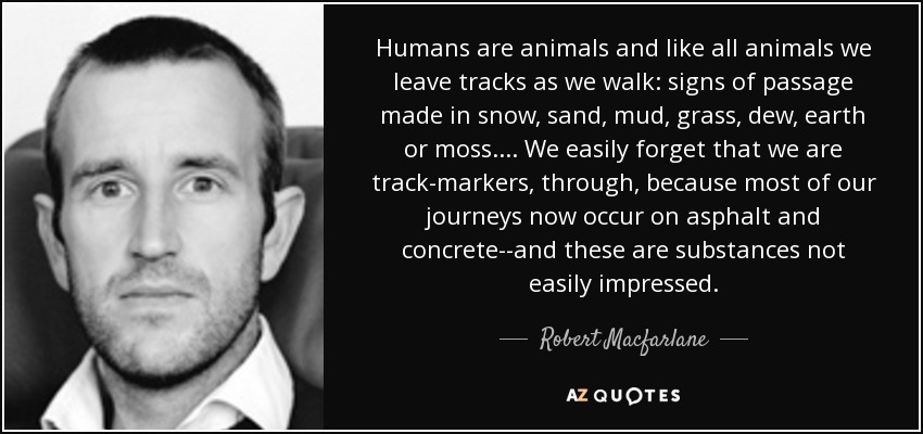 Humans are animals and like all animals we leave tracks as we walk: signs of passage made in snow, sand, mud, grass, dew, earth or moss.... We easily forget that we are track-markers, through, because most of our journeys now occur on asphalt and concrete--and these are substances not easily impressed. - Robert Macfarlane