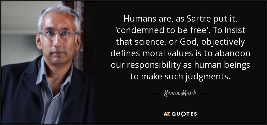 Humans are, as Sartre put it, 'condemned to be free'. To insist that science, or God, objectively defines moral values is to abandon our responsibility as human beings to make such judgments. - Kenan Malik
