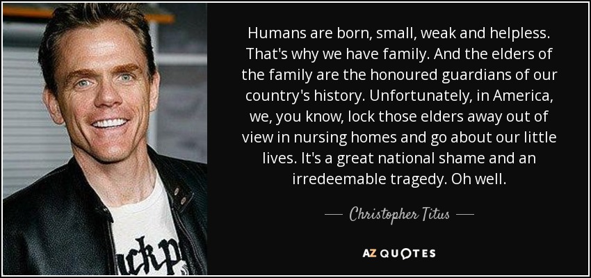 Humans are born, small, weak and helpless. That's why we have family. And the elders of the family are the honoured guardians of our country's history. Unfortunately, in America, we, you know, lock those elders away out of view in nursing homes and go about our little lives. It's a great national shame and an irredeemable tragedy. Oh well. - Christopher Titus