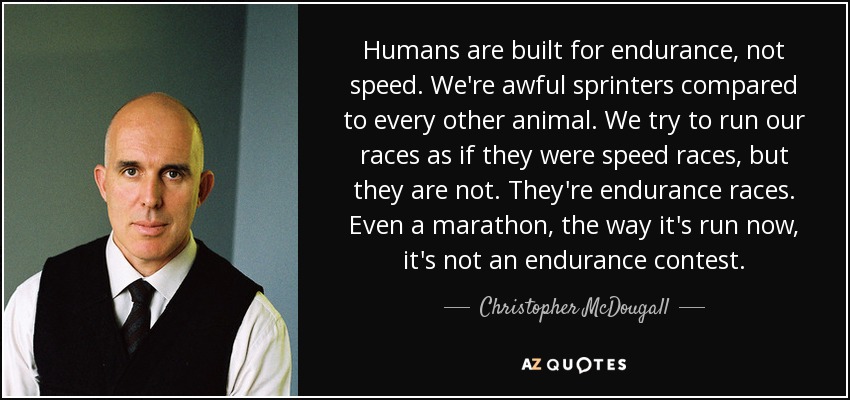 Humans are built for endurance, not speed. We're awful sprinters compared to every other animal. We try to run our races as if they were speed races, but they are not. They're endurance races. Even a marathon, the way it's run now, it's not an endurance contest. - Christopher McDougall